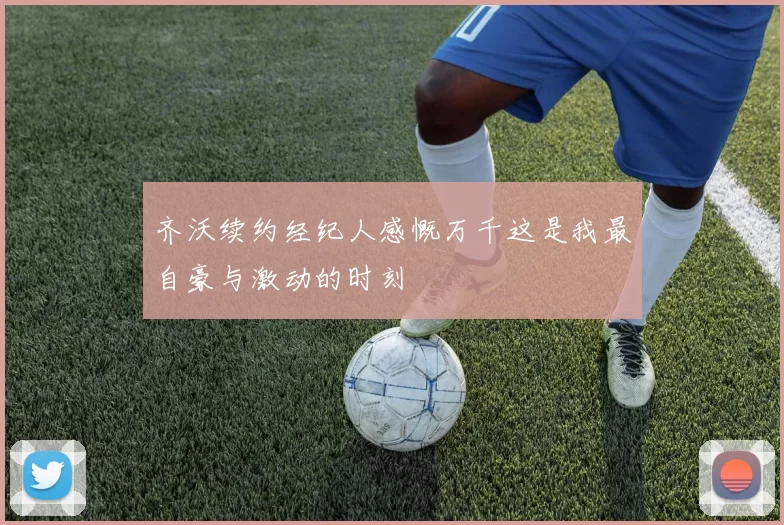 齐沃续约经纪人感慨万千这是我最自豪与激动的时刻
